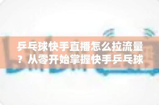 乒乓球快手直播怎么拉流量?从零开始掌握快手乒乓球直播引流涨粉实战全攻略 乒乓球快手直播怎么拉流量?从零开始掌握快手乒乓球直播引流涨粉实战全攻略