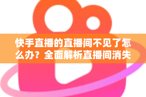 快手直播的直播间不见了怎么办？全面解析直播间消失原因与快速恢复实用指南