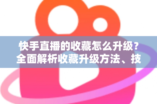 快手直播的收藏怎么升级?全面解析收藏升级方法、技巧与常见问题 快手直播的收藏怎么升级?全面解析收藏升级方法、技巧与常见问题
