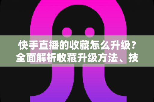 快手直播的收藏怎么升级?全面解析收藏升级方法、技巧与常见问题 快手直播的收藏怎么升级?全面解析收藏升级方法、技巧与常见问题