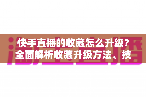 快手直播的收藏怎么升级?全面解析收藏升级方法、技巧与常见问题 快手直播的收藏怎么升级?全面解析收藏升级方法、技巧与常见问题