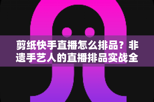 剪纸快手直播怎么排品？非遗手艺人的直播排品实战全攻略
