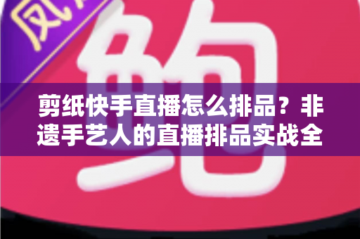 剪纸快手直播怎么排品？非遗手艺人的直播排品实战全攻略