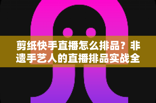 剪纸快手直播怎么排品？非遗手艺人的直播排品实战全攻略