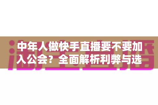 中年人做快手直播要不要加入公会?全面解析利弊与选择策略,帮你少走弯路 中年人做快手直播要不要加入公会?全面解析利弊与选择策略,帮你少走弯路
