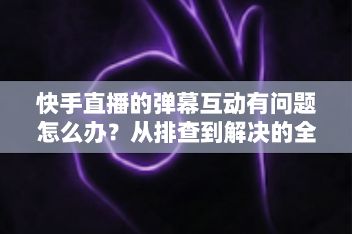 快手直播的弹幕互动有问题怎么办?从排查到解决的全流程实用指南 快手直播的弹幕互动有问题怎么办?从排查到解决的全流程实用指南