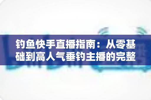 钓鱼快手直播指南：从零基础到高人气垂钓主播的完整实战攻略