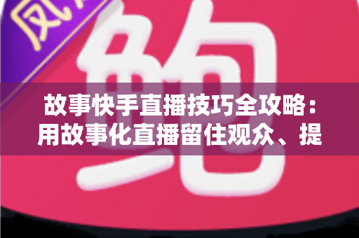 故事快手直播技巧全攻略:用故事化直播留住观众、提升人气与转化 故事快手直播技巧全攻略:用故事化直播留住观众、提升人气与转化