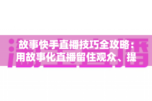 故事快手直播技巧全攻略:用故事化直播留住观众、提升人气与转化 故事快手直播技巧全攻略:用故事化直播留住观众、提升人气与转化