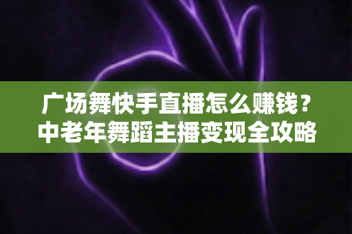 广场舞快手直播怎么赚钱？中老年舞蹈主播变现全攻略，教你把爱好变成稳定收入