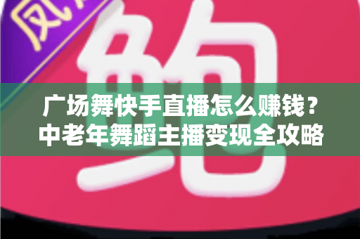 广场舞快手直播怎么赚钱？中老年舞蹈主播变现全攻略，教你把爱好变成稳定收入