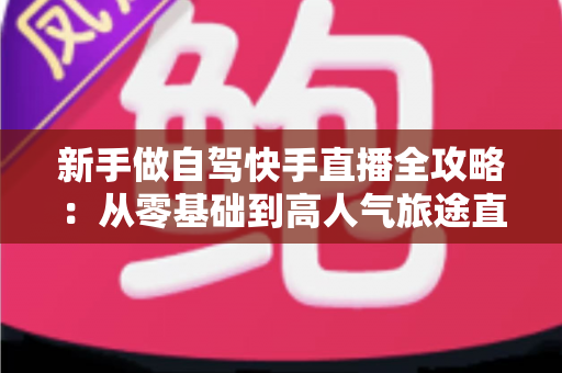 新手做自驾快手直播全攻略：从零基础到高人气旅途直播间的实战指南