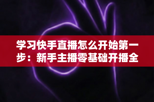 学习快手直播怎么开始第一步:新手主播零基础开播全攻略,助你快速迈出直播事业的第一步 学习快手直播怎么开始第一步:新手主播零基础开播全攻略,助你快速迈出直播事业的第一步