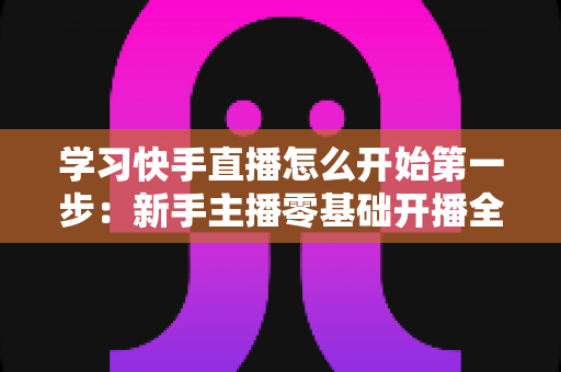 学习快手直播怎么开始第一步:新手主播零基础开播全攻略,助你快速迈出直播事业的第一步 学习快手直播怎么开始第一步:新手主播零基础开播全攻略,助你快速迈出直播事业的第一步