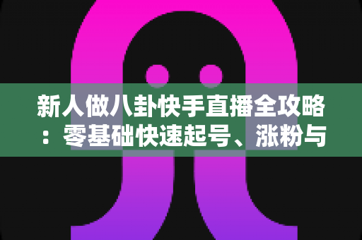 新人做八卦快手直播全攻略:零基础快速起号、涨粉与变现的实用指南 新人做八卦快手直播全攻略:零基础快速起号、涨粉与变现的实用指南