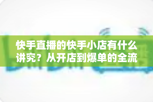 快手直播的快手小店有什么讲究?从开店到爆单的全流程运营指南深度解析 快手直播的快手小店有什么讲究?从开店到爆单的全流程运营指南深度解析