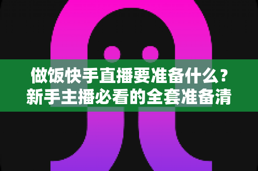 做饭快手直播要准备什么?新手主播必看的全套准备清单与开播指南 做饭快手直播要准备什么?新手主播必看的全套准备清单与开播指南