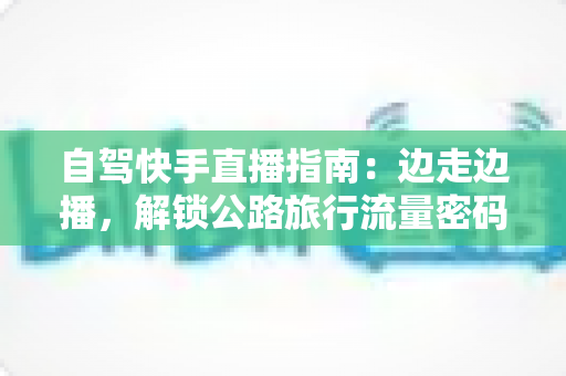 自驾快手直播指南：边走边播，解锁公路旅行流量密码的实战手册