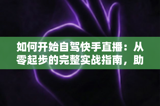 如何开始自驾快手直播：从零起步的完整实战指南，助你开启边走边播的精彩旅程