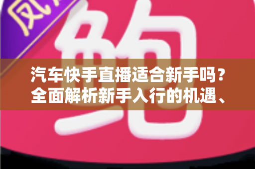 汽车快手直播适合新手吗?全面解析新手入行的机遇、挑战与实操指南 汽车快手直播适合新手吗?全面解析新手入行的机遇、挑战与实操指南