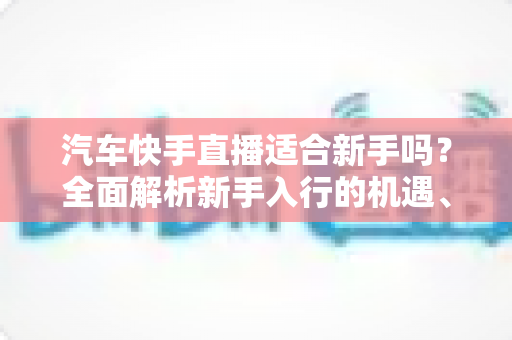 汽车快手直播适合新手吗?全面解析新手入行的机遇、挑战与实操指南 汽车快手直播适合新手吗?全面解析新手入行的机遇、挑战与实操指南