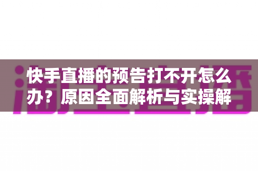 快手直播的预告打不开怎么办？原因全面解析与实操解决方案一网打尽