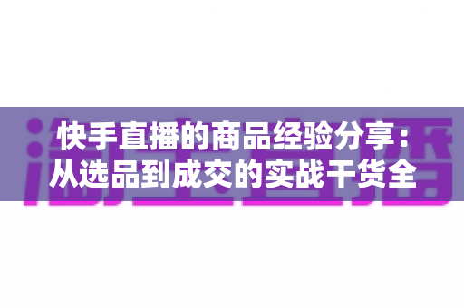 快手直播的商品经验分享:从选品到成交的实战干货全解析 快手直播的商品经验分享:从选品到成交的实战干货全解析
