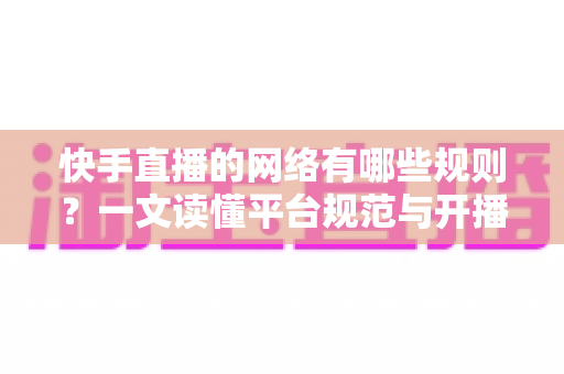 快手直播的网络有哪些规则？一文读懂平台规范与开播要求