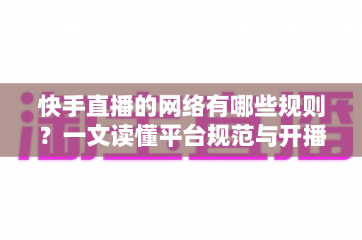 快手直播的网络有哪些规则？一文读懂平台规范与开播要求