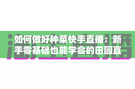 如何做好种菜快手直播:新手零基础也能学会的田园直播间运营全攻略 如何做好种菜快手直播:新手零基础也能学会的田园直播间运营全攻略