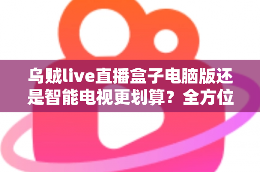 乌贼live直播盒子电脑版还是智能电视更划算？全方位性价比深度解析，帮你选对大屏观影方案