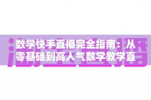 数学快手直播完全指南:从零基础到高人气数学教学直播间的实战宝典 数学快手直播完全指南:从零基础到高人气数学教学直播间的实战宝典