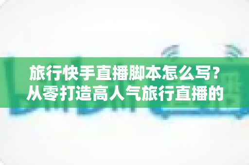 旅行快手直播脚本怎么写？从零打造高人气旅行直播的完整实操指南