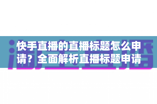 快手直播的直播标题怎么申请?全面解析直播标题申请流程与优化实战技巧 快手直播的直播标题怎么申请?全面解析直播标题申请流程与优化实战技巧