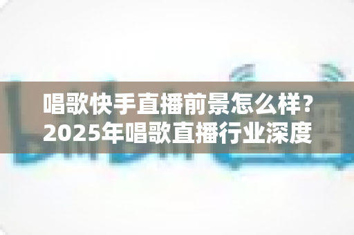 唱歌快手直播前景怎么样?2025年唱歌直播行业深度解析:机遇、挑战与变现全攻略 唱歌快手直播前景怎么样?2025年唱歌直播行业深度解析:机遇、挑战与变现全攻略