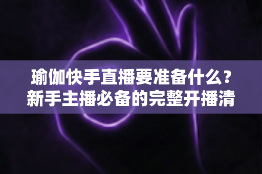 瑜伽快手直播要准备什么?新手主播必备的完整开播清单与实用指南 瑜伽快手直播要准备什么?新手主播必备的完整开播清单与实用指南