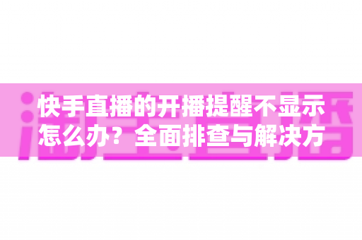 快手直播的开播提醒不显示怎么办?全面排查与解决方法指南 快手直播的开播提醒不显示怎么办?全面排查与解决方法指南
