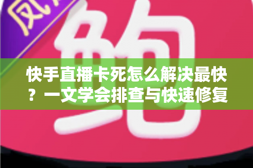 快手直播卡死怎么解决最快?一文学会排查与快速修复,畅享流畅直播 快手直播卡死怎么解决最快?一文学会排查与快速修复,畅享流畅直播