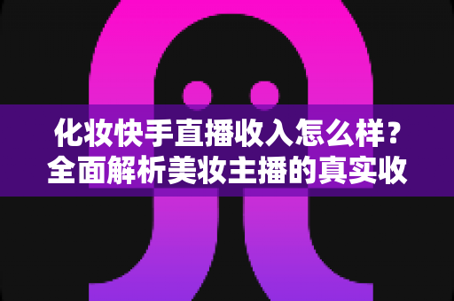 化妆快手直播收入怎么样？全面解析美妆主播的真实收益与赚钱技巧