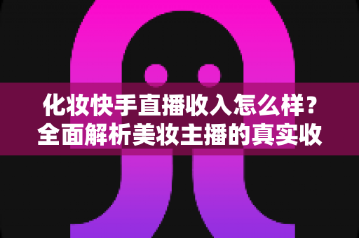 化妆快手直播收入怎么样？全面解析美妆主播的真实收益与赚钱技巧