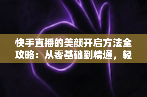 快手直播的美颜开启方法全攻略:从零基础到精通,轻松打造精致上镜的直播画面 快手直播的美颜开启方法全攻略:从零基础到精通,轻松打造精致上镜的直播画面