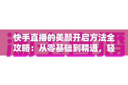 快手直播的美颜开启方法全攻略:从零基础到精通,轻松打造精致上镜的直播画面 快手直播的美颜开启方法全攻略:从零基础到精通,轻松打造精致上镜的直播画面