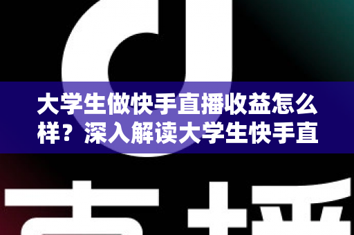 大学生做快手直播收益怎么样?深入解读大学生快手直播的真实收入与变现路径 大学生做快手直播收益怎么样?深入解读大学生快手直播的真实收入与变现路径