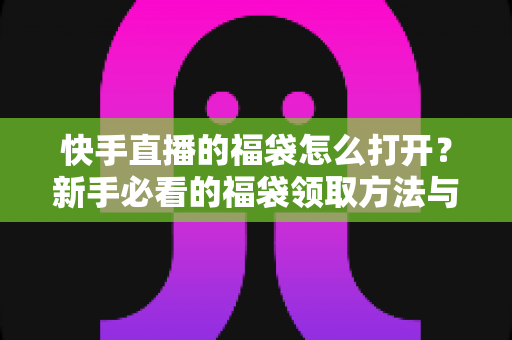 快手直播的福袋怎么打开？新手必看的福袋领取方法与中奖技巧全攻略