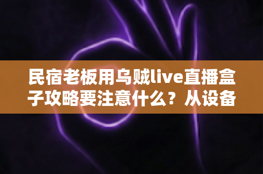 民宿老板用乌贼live直播盒子攻略要注意什么?从设备搭建到运营避坑的全方位实战指南 民宿老板用乌贼live直播盒子攻略要注意什么?从设备搭建到运营避坑的全方位实战指南