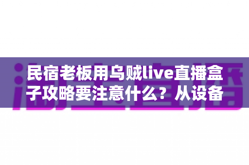 民宿老板用乌贼live直播盒子攻略要注意什么？从设备搭建到运营避坑的全方位实战指南