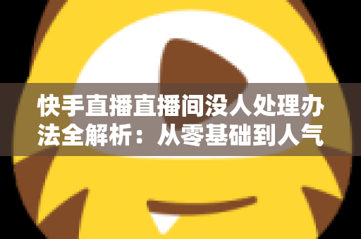 快手直播直播间没人处理办法全解析：从零基础到人气爆棚的实战运营指南
