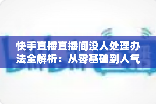 快手直播直播间没人处理办法全解析：从零基础到人气爆棚的实战运营指南
