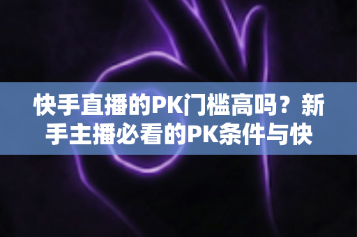 快手直播的PK门槛高吗?新手主播必看的PK条件与快速入门全攻略 快手直播的PK门槛高吗?新手主播必看的PK条件与快速入门全攻略