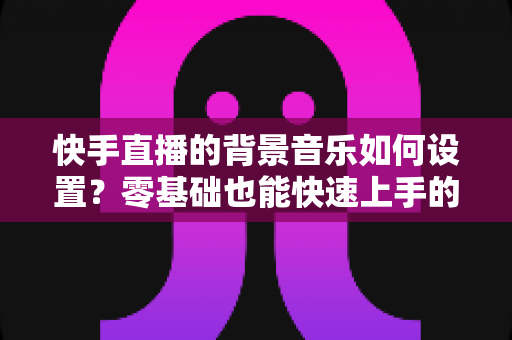 快手直播的背景音乐如何设置?零基础也能快速上手的完整实操指南 快手直播的背景音乐如何设置?零基础也能快速上手的完整实操指南